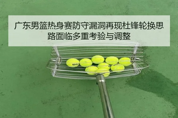 广东男篮热身赛防守漏洞再现杜锋轮换思路面临多重考验与调整