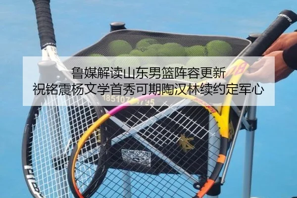 鲁媒解读山东男篮阵容更新 祝铭震杨文学首秀可期陶汉林续约定军心